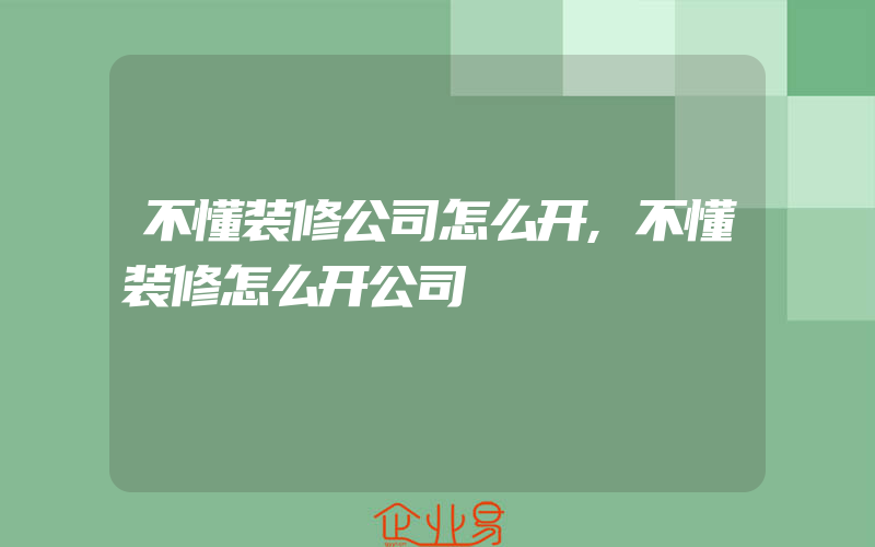 不懂装修公司怎么开,不懂装修怎么开公司