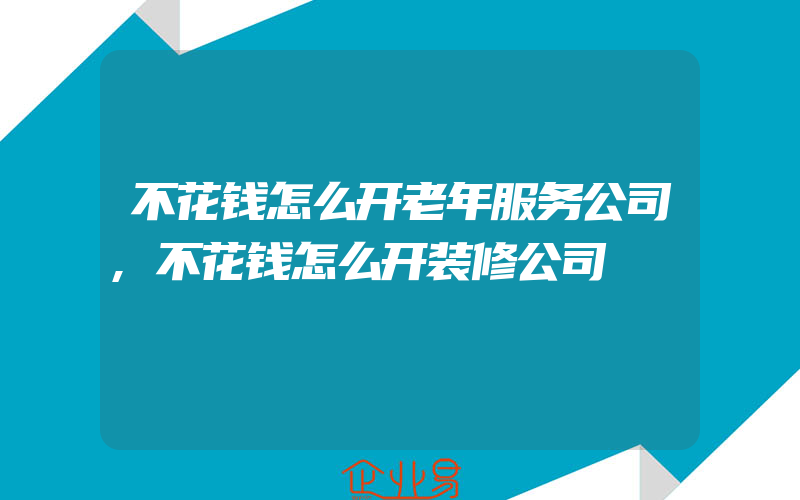 不花钱怎么开老年服务公司,不花钱怎么开装修公司