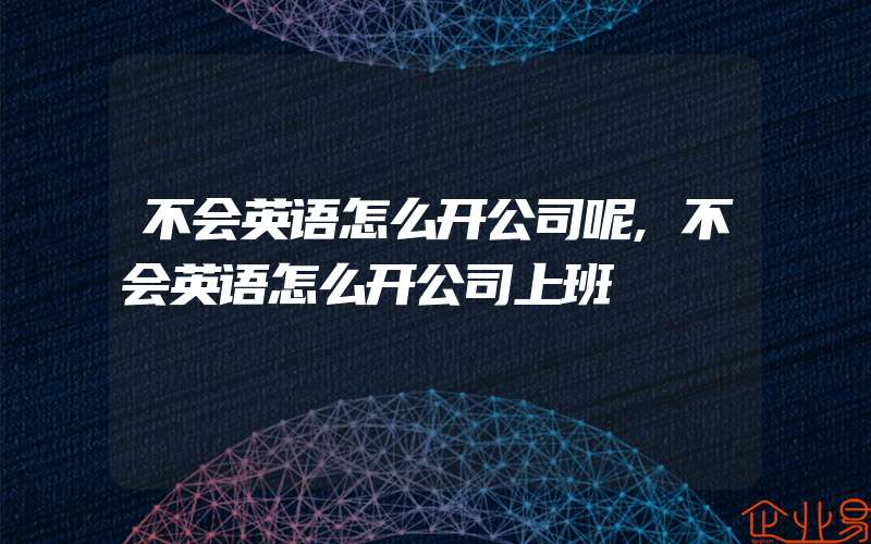 不会英语怎么开公司呢,不会英语怎么开公司上班