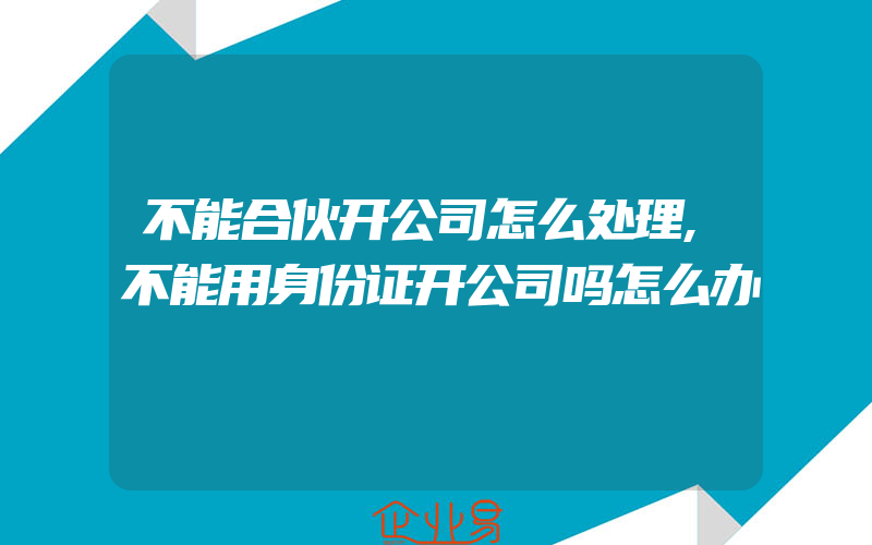 不能合伙开公司怎么处理,不能用身份证开公司吗怎么办