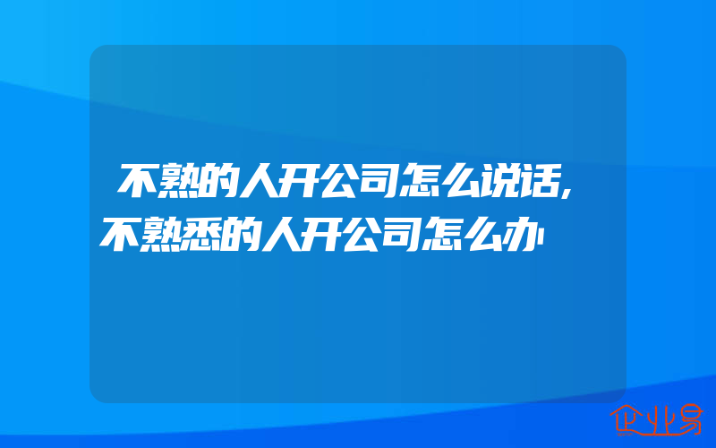 不熟的人开公司怎么说话,不熟悉的人开公司怎么办