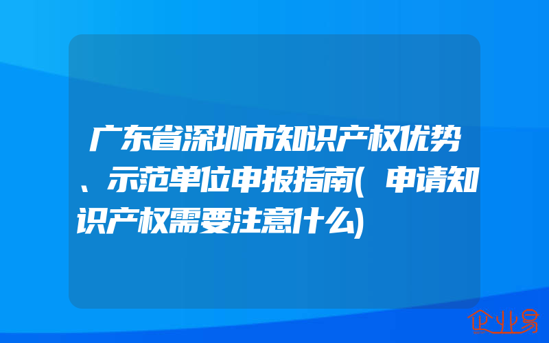 广东省深圳市知识产权优势、示范单位申报指南(申请知识产权需要注意什么)