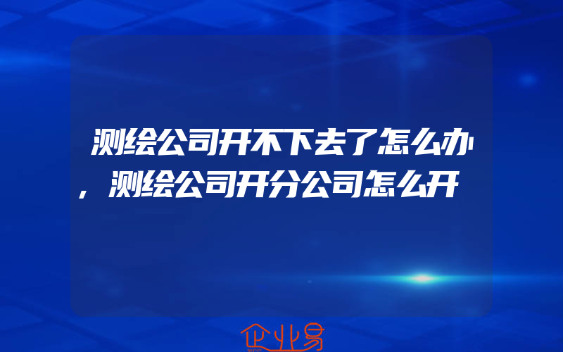 测绘公司开不下去了怎么办,测绘公司开分公司怎么开