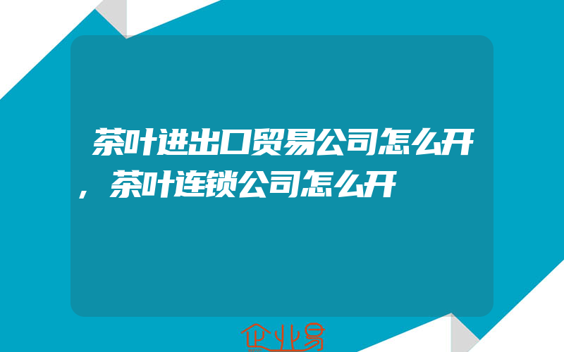 茶叶进出口贸易公司怎么开,茶叶连锁公司怎么开