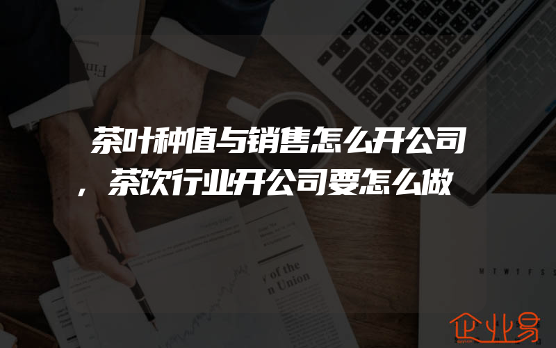 茶叶种值与销售怎么开公司,茶饮行业开公司要怎么做