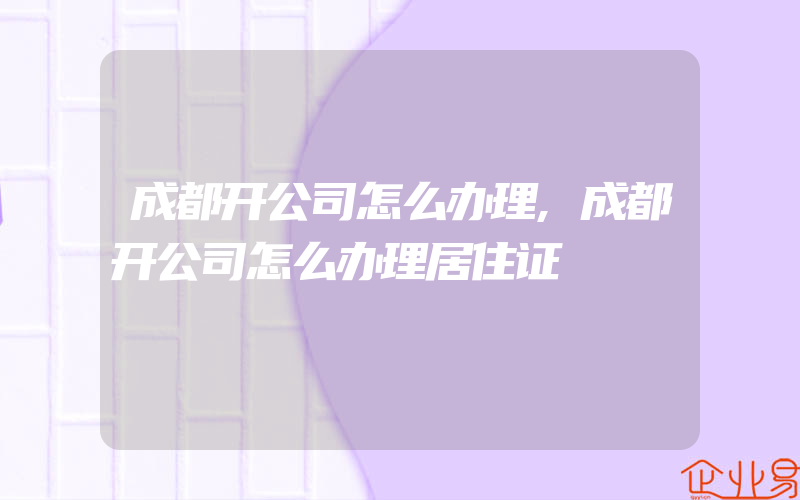 成都开公司怎么办理,成都开公司怎么办理居住证