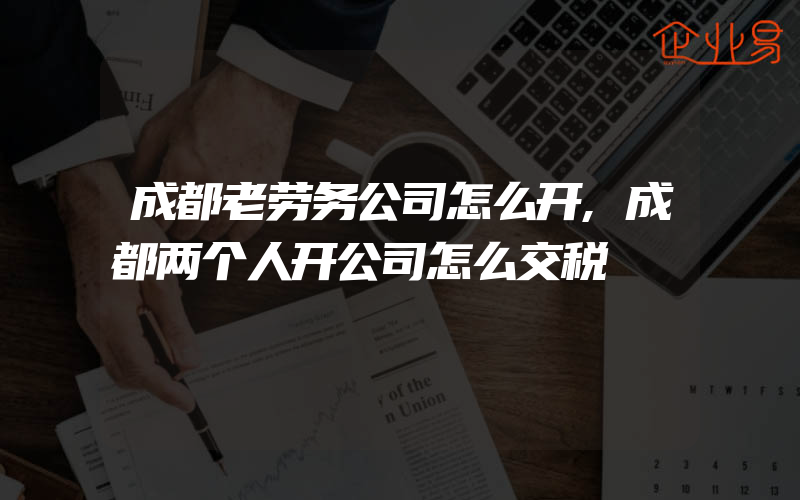 成都老劳务公司怎么开,成都两个人开公司怎么交税