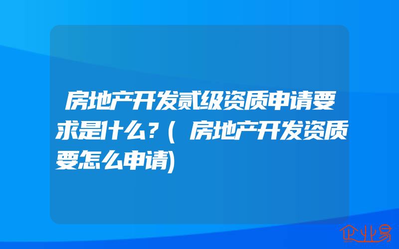 房地产开发贰级资质申请要求是什么？(房地产开发资质要怎么申请)