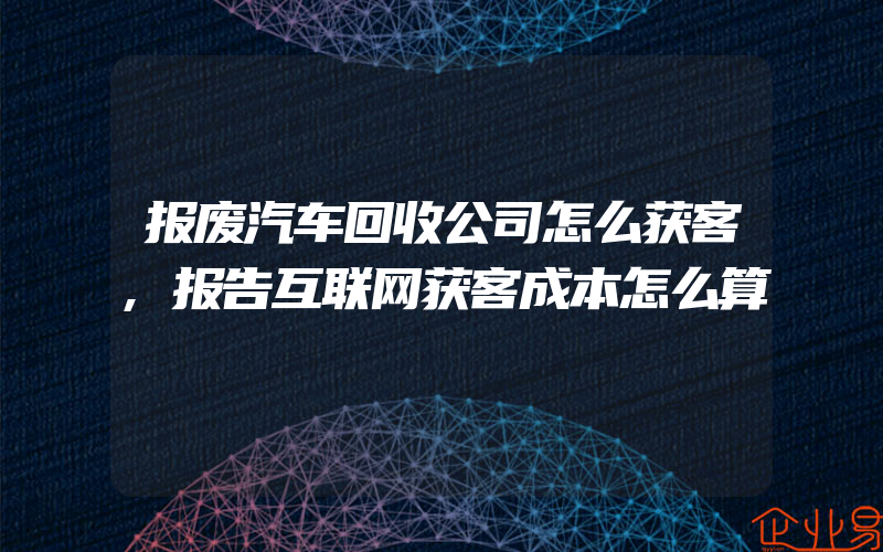 报废汽车回收公司怎么获客,报告互联网获客成本怎么算