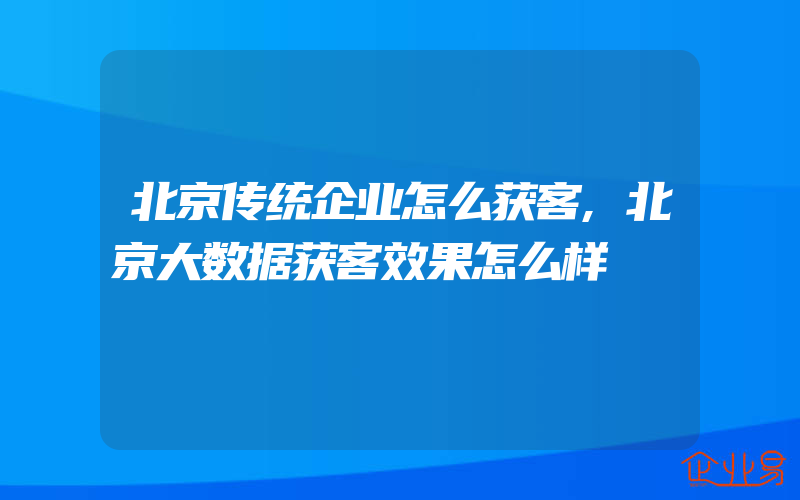 北京传统企业怎么获客,北京大数据获客效果怎么样