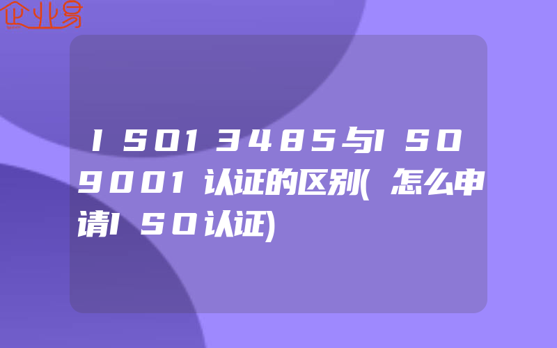 ISO13485与ISO9001认证的区别(怎么申请ISO认证)