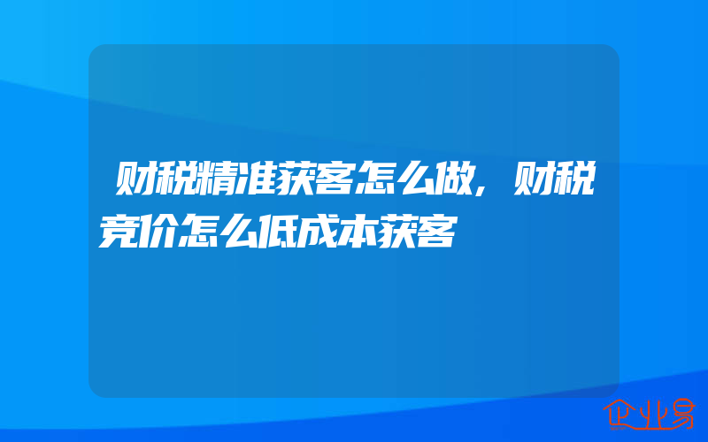 财税精准获客怎么做,财税竞价怎么低成本获客