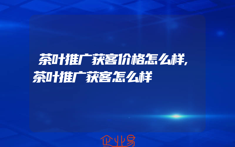 茶叶推广获客价格怎么样,茶叶推广获客怎么样