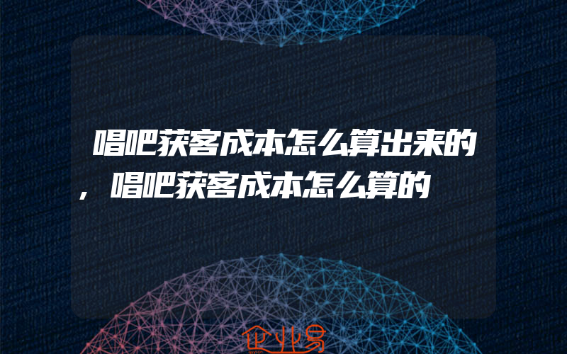 唱吧获客成本怎么算出来的,唱吧获客成本怎么算的