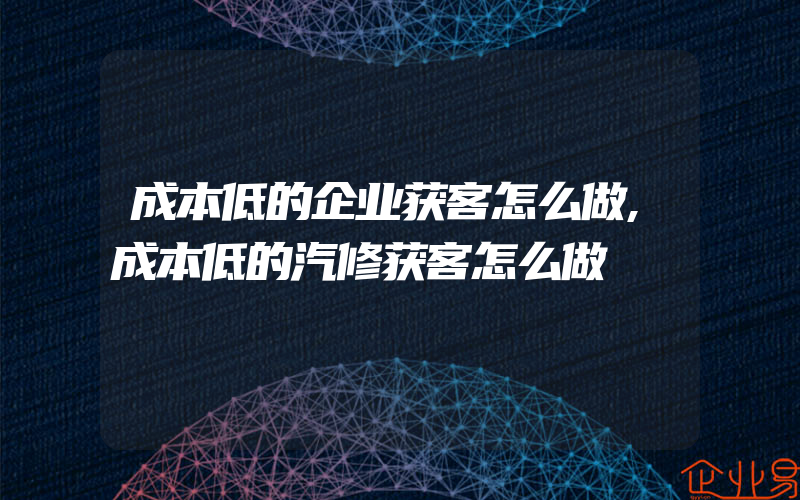 成本低的企业获客怎么做,成本低的汽修获客怎么做