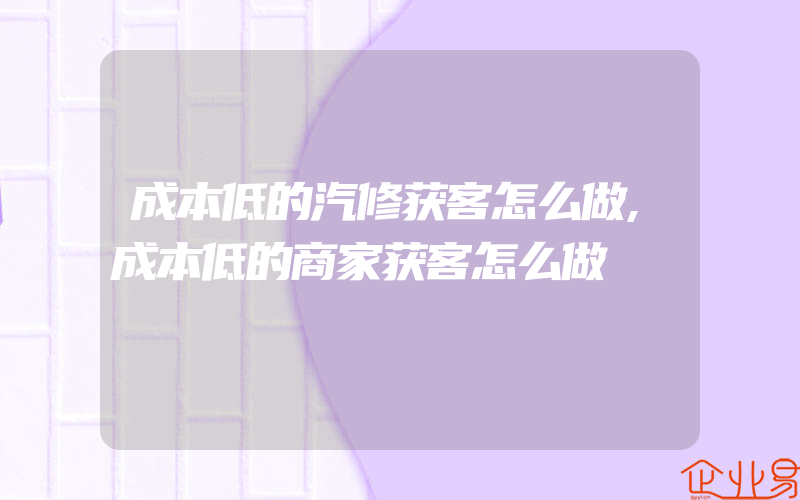 成本低的汽修获客怎么做,成本低的商家获客怎么做