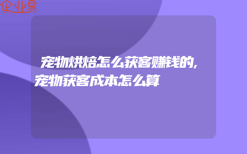 宠物烘焙怎么获客赚钱的,宠物获客成本怎么算