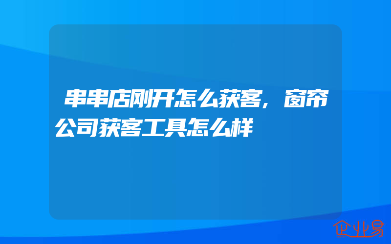 串串店刚开怎么获客,窗帘公司获客工具怎么样