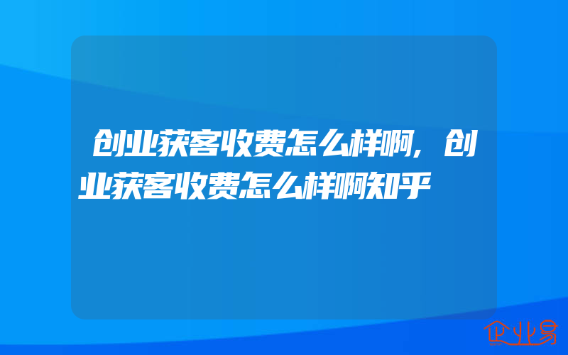 创业获客收费怎么样啊,创业获客收费怎么样啊知乎