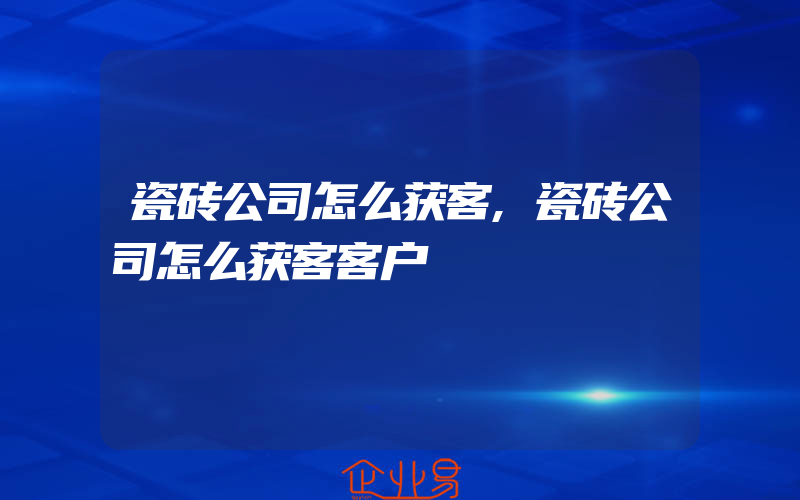 瓷砖公司怎么获客,瓷砖公司怎么获客客户