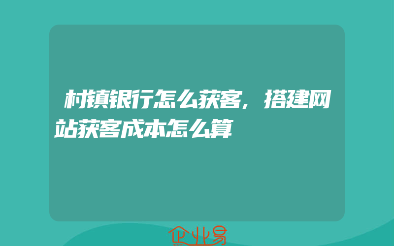 村镇银行怎么获客,搭建网站获客成本怎么算