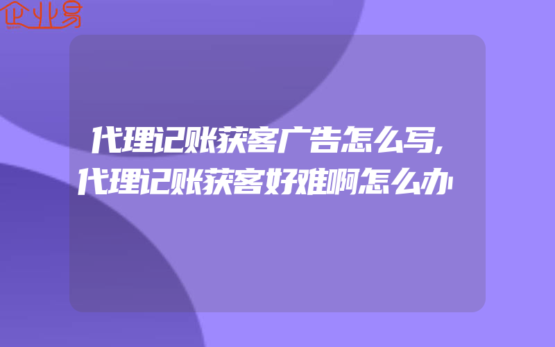 代理记账获客广告怎么写,代理记账获客好难啊怎么办