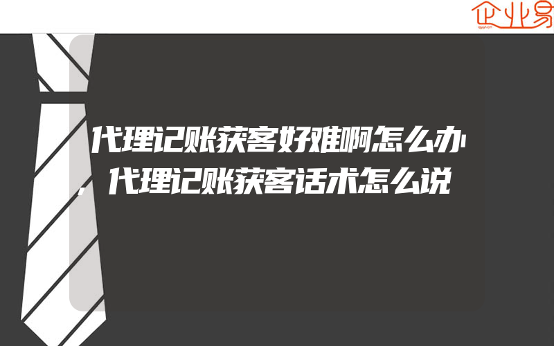 代理记账获客好难啊怎么办,代理记账获客话术怎么说