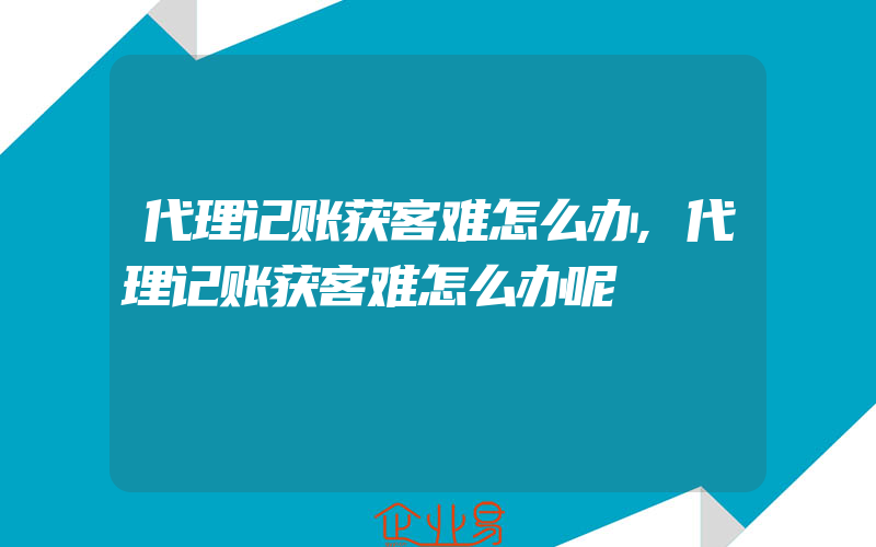 代理记账获客难怎么办,代理记账获客难怎么办呢