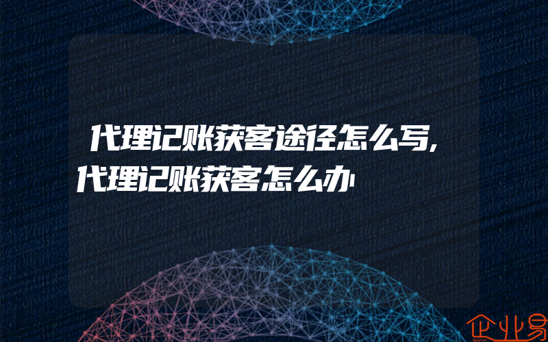 代理记账获客途径怎么写,代理记账获客怎么办