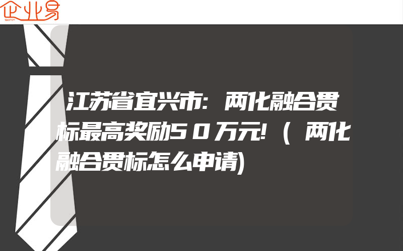 江苏省宜兴市:两化融合贯标最高奖励50万元!(两化融合贯标怎么申请)