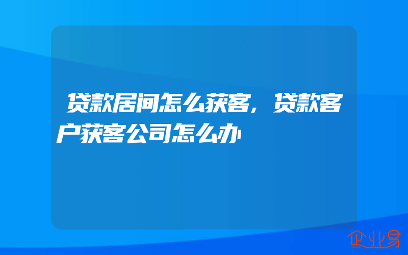 贷款居间怎么获客,贷款客户获客公司怎么办