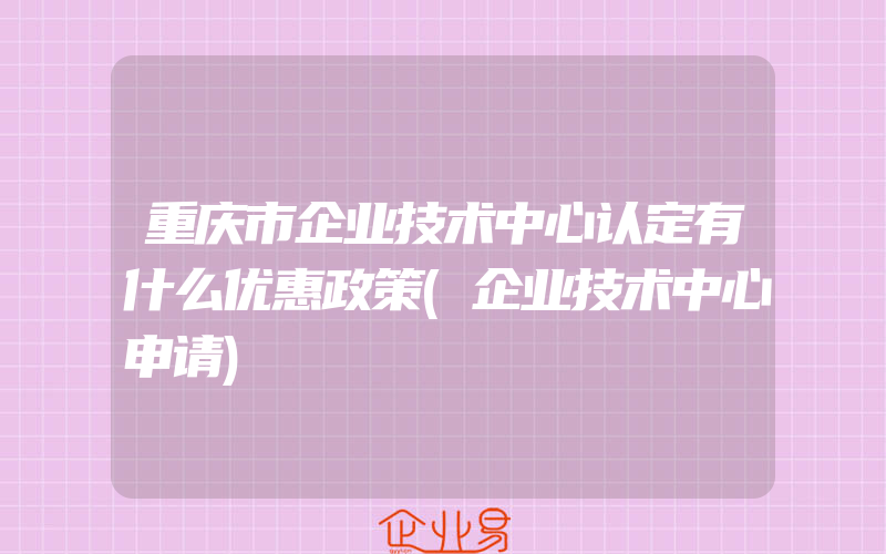 重庆市企业技术中心认定有什么优惠政策(企业技术中心申请)