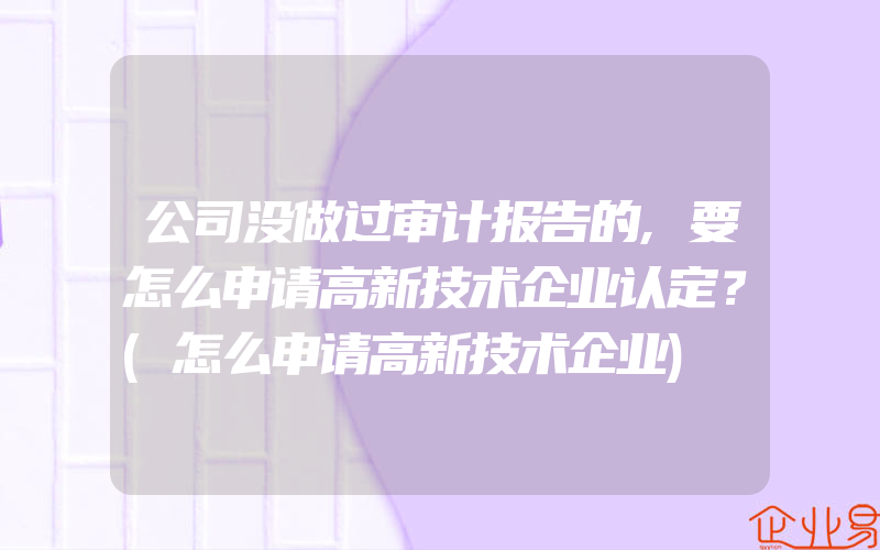 公司没做过审计报告的,要怎么申请高新技术企业认定？(怎么申请高新技术企业)