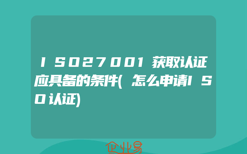 ISO27001获取认证应具备的条件(怎么申请ISO认证)