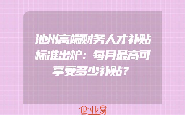 池州高端财务人才补贴标准出炉：每月最高可享受多少补贴？