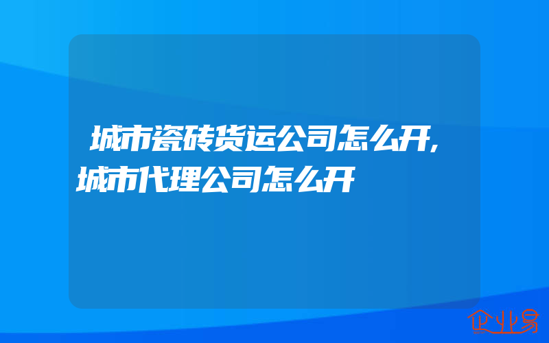 城市瓷砖货运公司怎么开,城市代理公司怎么开