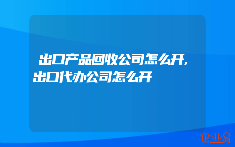 出口产品回收公司怎么开,出口代办公司怎么开