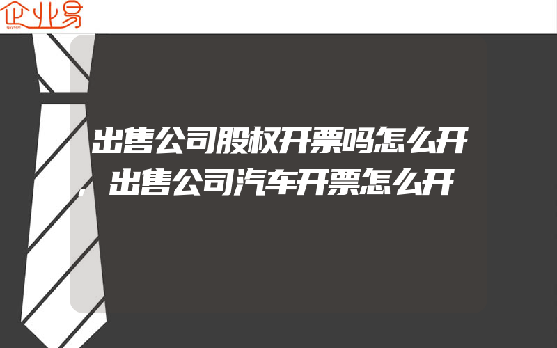 出售公司股权开票吗怎么开,出售公司汽车开票怎么开