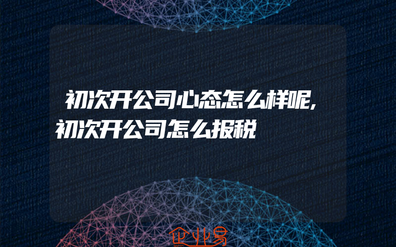 初次开公司心态怎么样呢,初次开公司怎么报税