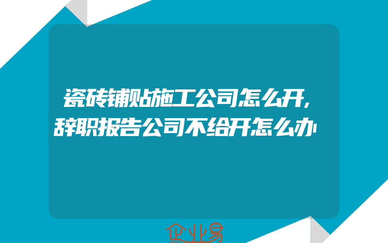 瓷砖铺贴施工公司怎么开,辞职报告公司不给开怎么办