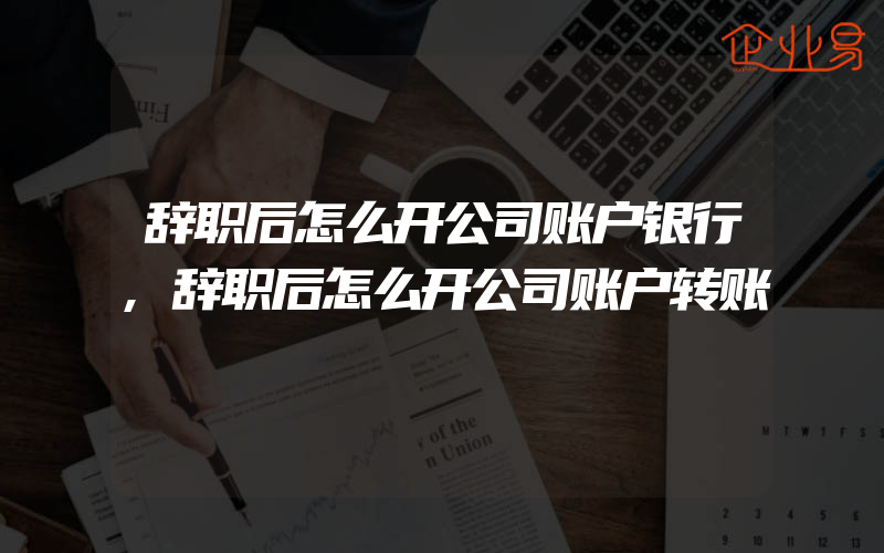 辞职后怎么开公司账户银行,辞职后怎么开公司账户转账