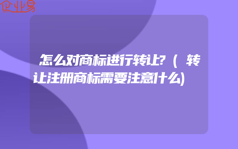 怎么对商标进行转让?(转让注册商标需要注意什么)