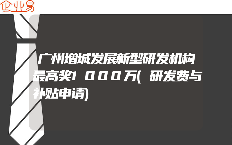 广州增城发展新型研发机构最高奖1000万(研发费与补贴申请)