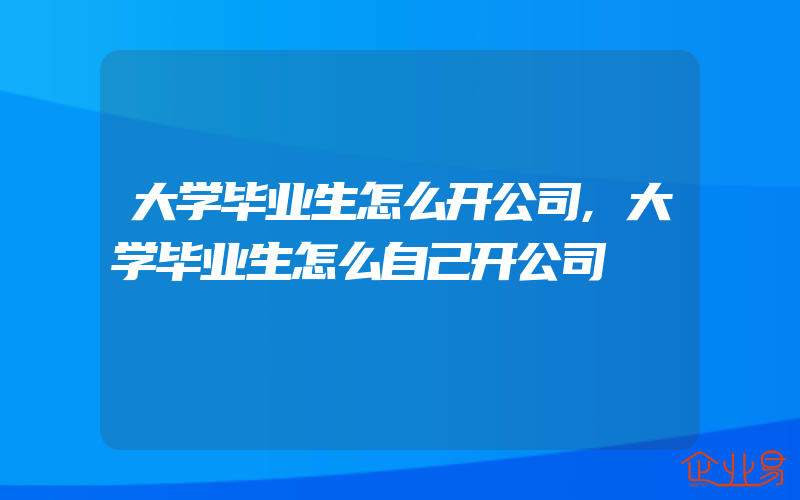 大学毕业生怎么开公司,大学毕业生怎么自己开公司