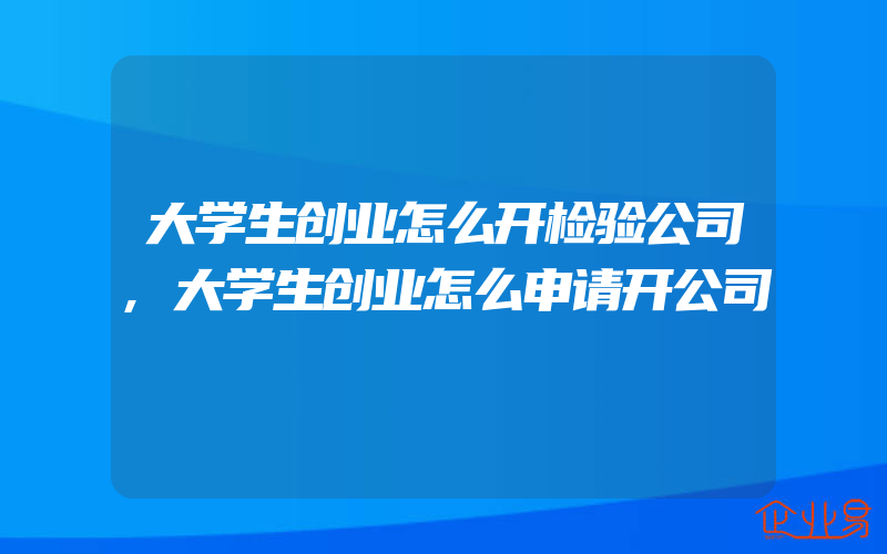 大学生创业怎么开检验公司,大学生创业怎么申请开公司