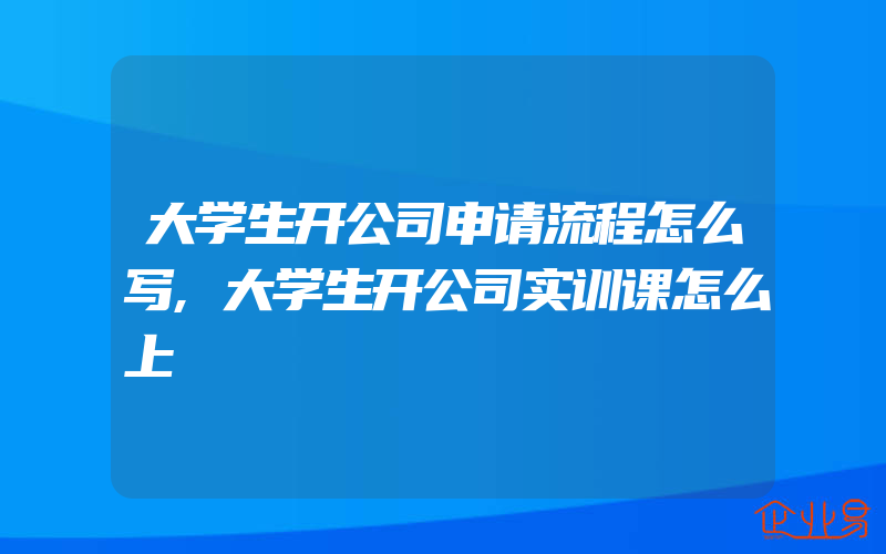 大学生开公司申请流程怎么写,大学生开公司实训课怎么上