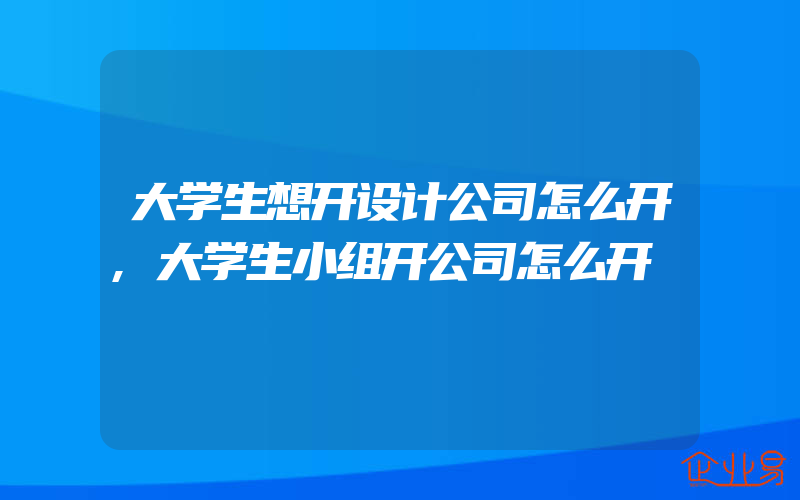 大学生想开设计公司怎么开,大学生小组开公司怎么开