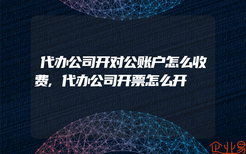 代办公司开对公账户怎么收费,代办公司开票怎么开