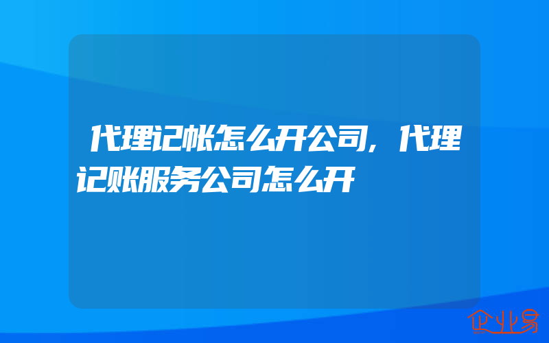 代理记帐怎么开公司,代理记账服务公司怎么开