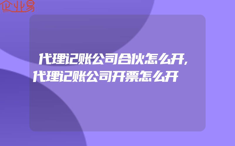 代理记账公司合伙怎么开,代理记账公司开票怎么开